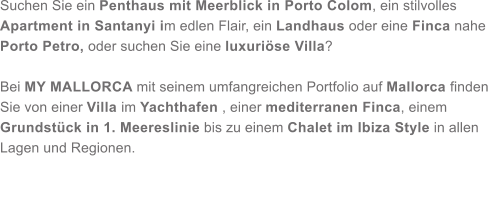 Suchen Sie ein Penthaus mit Meerblick in Porto Colom, ein stilvolles Apartment in Santanyi im edlen Flair, ein Landhaus oder eine Finca nahe Porto Petro, oder suchen Sie eine luxurise Villa?   Bei MY MALLORCA mit seinem umfangreichen Portfolio auf Mallorca finden Sie von einer Villa im Yachthafen , einer mediterranen Finca, einem Grundstck in 1. Meereslinie bis zu einem Chalet im Ibiza Style in allen Lagen und Regionen.