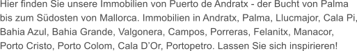 Hier finden Sie unsere Immobilien von Puerto de Andratx - der Bucht von Palma bis zum Sdosten von Mallorca. Immobilien in Andratx, Palma, Llucmajor, Cala Pi, Bahia Azul, Bahia Grande, Valgonera, Campos, Porreras, Felanitx, Manacor, Porto Cristo, Porto Colom, Cala DOr, Portopetro. Lassen Sie sich inspirieren!