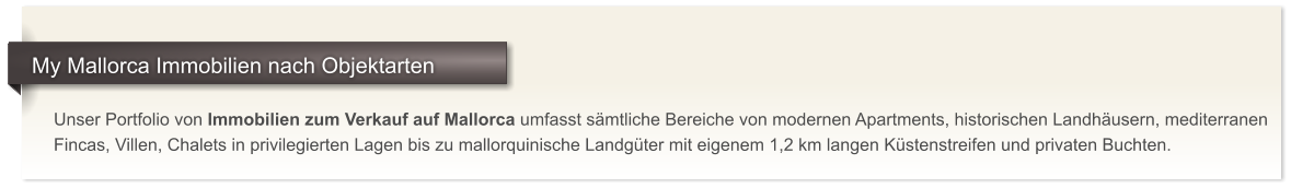Unser Portfolio von Immobilien zum Verkauf auf Mallorca umfasst smtliche Bereiche von modernen Apartments, historischen Landhusern, mediterranen Fincas, Villen, Chalets in privilegierten Lagen bis zu mallorquinische Landgter mit eigenem 1,2 km langen Kstenstreifen und privaten Buchten.     My Mallorca Immobilien nach Objektarten