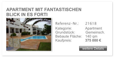 APARTMENT MIT FANTASTISCHEN             BLICK IN ES FORTI weitere Details weitere Details Referenz-Nr.:  	21618 Kategorie: 	Apartment Grundstck:	Gemeinsch.  Bebaute Flche:	140 qm  Kaufpreis: 	375 000 