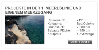 PROJEKTE IN DER 1. MEERESLINIE UND  EIGENEM MEERZUGANG   weitere Details weitere Details Referenz-Nr.:  	21910  Kategorie:		Bes.Objekte Grundstck: 		2 000 qm Bebaute Flche: 	> 450 qm  Kaufpreis 	 	auf Anfrage