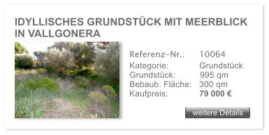 IDYLLISCHES GRUNDSTCK MIT MEERBLICK IN VALLGONERA weitere Details weitere Details Referenz-Nr.:  	10064 Kategorie: 	Grundstck Grundstck:	995 qm  Bebaub. Flche:	300 qm  Kaufpreis: 	79 000 