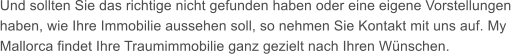 Und sollten Sie das richtige nicht gefunden haben oder eine eigene Vorstellungen haben, wie Ihre Immobilie aussehen soll, so nehmen Sie Kontakt mit uns auf. My Mallorca findet Ihre Traumimmobilie ganz gezielt nach Ihren Wnschen.