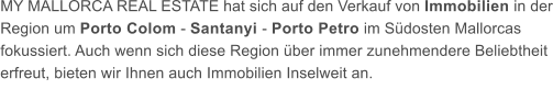 MY MALLORCA REAL ESTATE hat sich auf den Verkauf von Immobilien in der Region um Porto Colom - Santanyi - Porto Petro im Sdosten Mallorcas fokussiert. Auch wenn sich diese Region ber immer zunehmendere Beliebtheit erfreut, bieten wir Ihnen auch Immobilien Inselweit an.